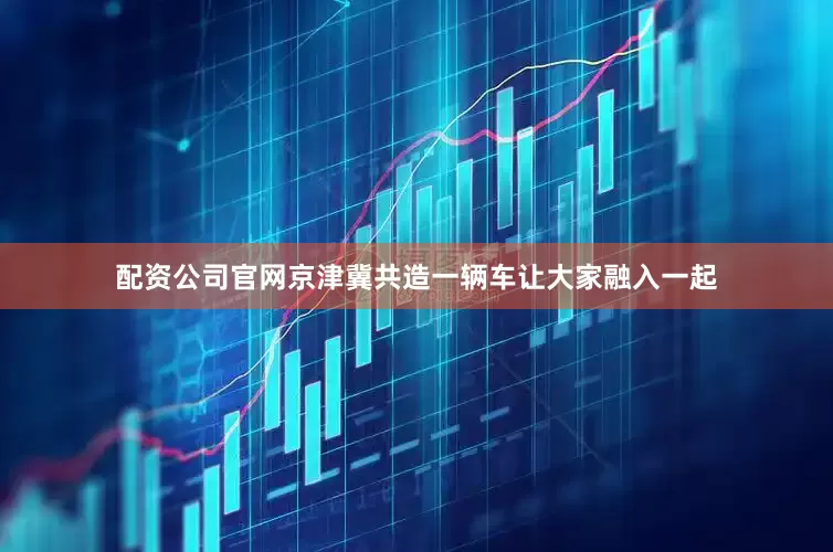 配资公司官网京津冀共造一辆车让大家融入一起